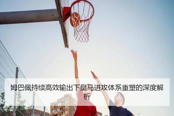 姆巴佩持续高效输出下皇马进攻体系重塑的深度解析